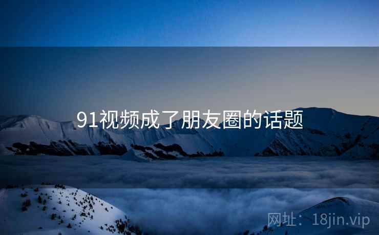 91视频成了朋友圈的话题