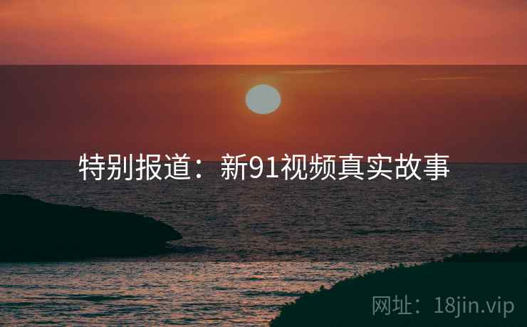 特别报道:新91视频真实故事 特别报道:新91视频真实故事