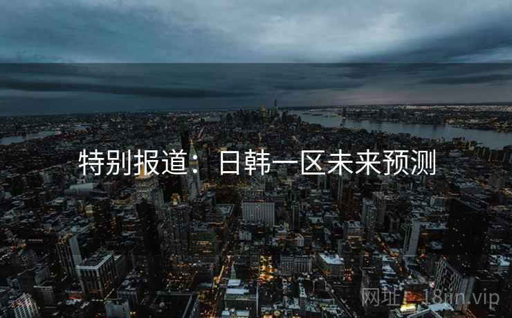 特别报道:日韩一区未来预测 特别报道:日韩一区未来预测