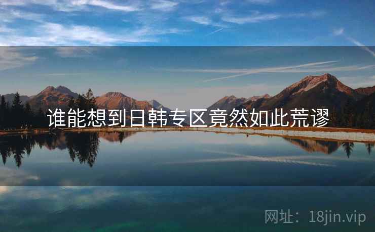 谁能想到日韩专区竟然如此荒谬 谁能想到日韩专区竟然如此荒谬